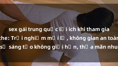 sex gái trung quốc lợi ích khi tham gia sex online không che: Trải nghiệm mới lạ, không gian an toàn, sự sáng tạo không giới hạn, thỏa mãn nhu cầu tình dục của bạn.
