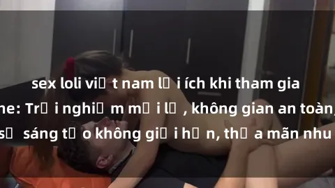 sex loli việt nam lợi ích khi tham gia sex online không che: Trải nghiệm mới lạ, không gian an toàn, sự sáng tạo không giới hạn, thỏa mãn nhu cầu tình dục của bạn.