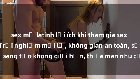 sex mỹ latinh lợi ích khi tham gia sex online không che: Trải nghiệm mới lạ, không gian an toàn, sự sáng tạo không giới hạn, thỏa mãn nhu cầu tình dục của bạn.