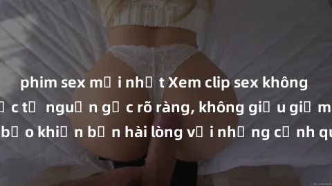phim sex mới nhất Xem clip sex không che mới - Nguồn gốc từ nguồn gốc rõ ràng, không giấu giếm. Đảm bảo khiến bạn hài lòng với những cảnh quay táo bạo và đầy kích thích.