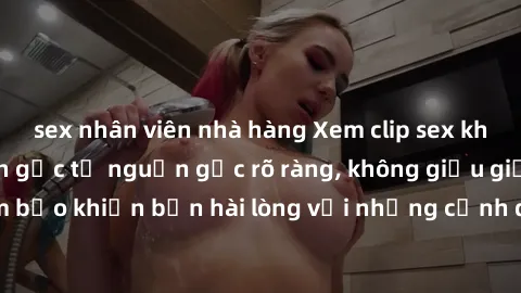 sex nhân viên nhà hàng Xem clip sex không che mới - Nguồn gốc từ nguồn gốc rõ ràng, không giấu giếm. Đảm bảo khiến bạn hài lòng với những cảnh quay táo bạo và đầy kích thích.