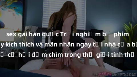 sex gái hàn quốc Trải nghiệm bộ phim jav không che đầy kích thích và mãn nhãn ngay tại nhà của bạn! Đừng bỏ lỡ cơ hội đắm chìm trong thế giới tinh thần mới mẻ mà bộ phim này mang đến!