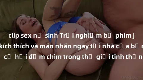 clip sex nữ sinh Trải nghiệm bộ phim jav không che đầy kích thích và mãn nhãn ngay tại nhà của bạn! Đừng bỏ lỡ cơ hội đắm chìm trong thế giới tinh thần mới mẻ mà bộ phim này mang đến!