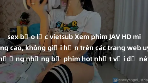 sex bạo lực vietsub Xem phim JAV HD miễn phí chất lượng cao, không giới hạn trên các trang web uy tín. Yên tâm tận hưởng những bộ phim hot nhất với độ nét sắc sảo, đẹp mắt ngay tại nhà. Hãy trải nghiệ