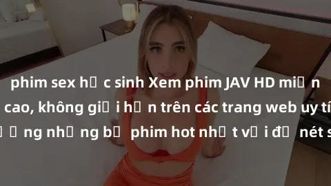 phim sex học sinh Xem phim JAV HD miễn phí chất lượng cao, không giới hạn trên các trang web uy tín. Yên tâm tận hưởng những bộ phim hot nhất với độ nét sắc sảo, đẹp mắt ngay tại nhà. Hãy trải nghiệm 