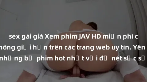 sex gái già Xem phim JAV HD miễn phí chất lượng cao, không giới hạn trên các trang web uy tín. Yên tâm tận hưởng những bộ phim hot nhất với độ nét sắc sảo, đẹp mắt ngay tại nhà. Hãy trải nghiệm ngay!