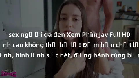 sex người da đen Xem Phim Jav Full HD: Những bộ phim đỉnh cao không thể bỏ lỡ! Đảm bảo chất lượng ổn định, hình ảnh sắc nét, đồng hành cùng bạn trong những giây phút thư giãn!