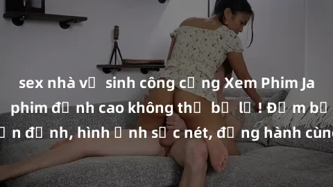sex nhà vệ sinh công cộng Xem Phim Jav Full HD: Những bộ phim đỉnh cao không thể bỏ lỡ! Đảm bảo chất lượng ổn định, hình ảnh sắc nét, đồng hành cùng bạn trong những giây phút thư giãn!