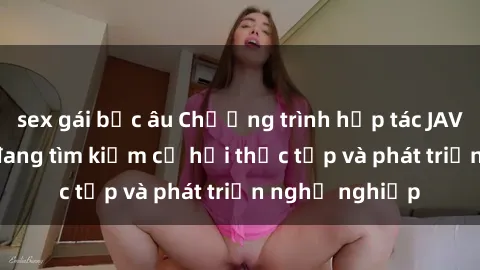 sex gái bắc âu Chương trình hợp tác JAV cho sinh viên đang tìm kiếm cơ hội thực tập và phát triển nghề nghiệp