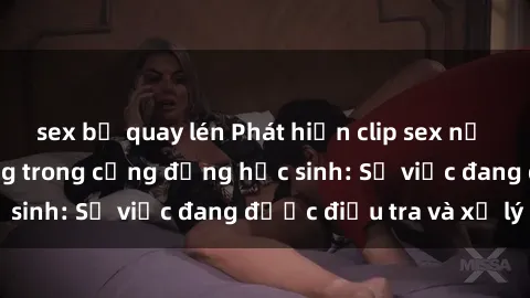 sex bị quay lén Phát hiện clip sex nữ sinh gây chấn động trong cộng đồng học sinh: Sự việc đang được điều tra và xử lý