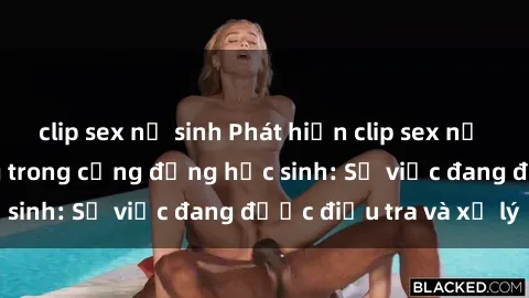 clip sex nữ sinh Phát hiện clip sex nữ sinh gây chấn động trong cộng đồng học sinh: Sự việc đang được điều tra và xử lý