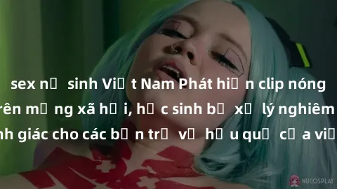 sex nữ sinh Việt Nam Phát hiện clip nóng sinh viên gây sốt trên mạng xã hội, học sinh bị xử lý nghiêm ngặt. Đây là cảnh giác cho các bạn trẻ về hậu quả của việc chia sẻ thông tin trái phép trên intern