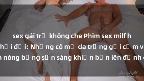 sex gái trẻ không che Phim sex milf hấp dẫn nhất mọi thời đại: Những cô mẹ da trắng gợi cảm và nóng bỏng sẵn sàng khiến bạn lên đỉnh chỉ trong chớp mắt!