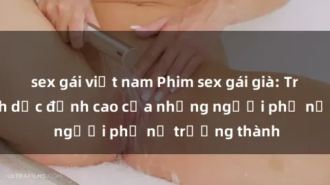 sex gái việt nam Phim sex gái già: Trải nghiệm tình dục đỉnh cao của những người phụ nữ trưởng thành