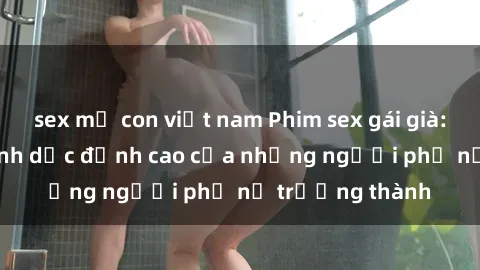 sex mẹ con việt nam Phim sex gái già: Trải nghiệm tình dục đỉnh cao của những người phụ nữ trưởng thành