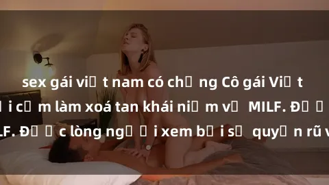 sex gái việt nam có chồng Cô gái Việt Nam xinh đẹp và gợi cảm làm xoá tan khái niệm về MILF. Được lòng người xem bởi sự quyến rũ và dễ thương.