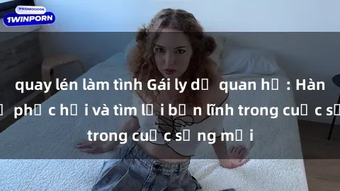 quay lén làm tình Gái ly dị quan hệ: Hành trình tự phục hồi và tìm lại bản lĩnh trong cuộc sống mới