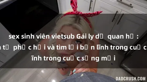 sex sinh viên vietsub Gái ly dị quan hệ: Hành trình tự phục hồi và tìm lại bản lĩnh trong cuộc sống mới
