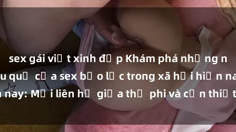 sex gái việt xinh đẹp Khám phá những nguyên nhân và hậu quả của sex bạo lực trong xã hội hiện nay: Mối liên hệ giữa thị phi và cần thiết phải ngăn chặn.