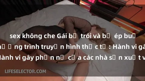 sex không che Gái bị trói và bị ép buộc làm tình trong chương trình truyền hình thực tế: Hành vi gây phẫn nộ của các nhà sản xuất và người xem.