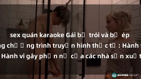 sex quán karaoke Gái bị trói và bị ép buộc làm tình trong chương trình truyền hình thực tế: Hành vi gây phẫn nộ của các nhà sản xuất và người xem.