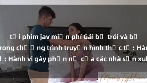 tải phim jav miễn phí Gái bị trói và bị ép buộc làm tình trong chương trình truyền hình thực tế: Hành vi gây phẫn nộ của các nhà sản xuất và người xem.