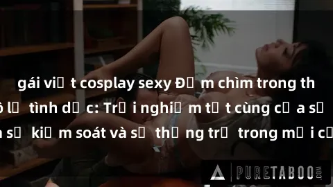 gái việt cosplay sexy Đắm chìm trong thế giới phim sex nô lệ tình dục: Trải nghiệm tột cùng của sự kiểm soát và sự thống trị trong mỗi cảnh quay mãnh liệt
