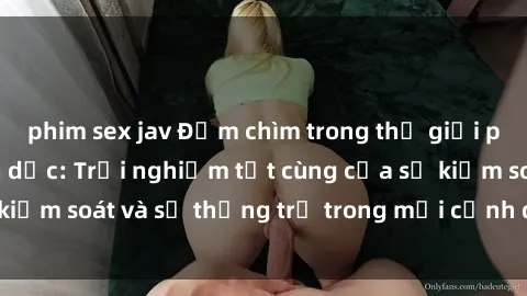 phim sex jav Đắm chìm trong thế giới phim sex nô lệ tình dục: Trải nghiệm tột cùng của sự kiểm soát và sự thống trị trong mỗi cảnh quay mãnh liệt