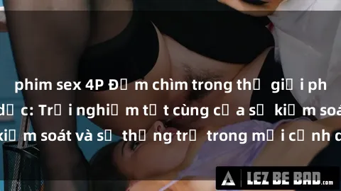 phim sex 4P Đắm chìm trong thế giới phim sex nô lệ tình dục: Trải nghiệm tột cùng của sự kiểm soát và sự thống trị trong mỗi cảnh quay mãnh liệt