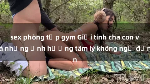 sex phòng tập gym Giới tính cha con và những ảnh hưởng tâm lý không ngờ đến