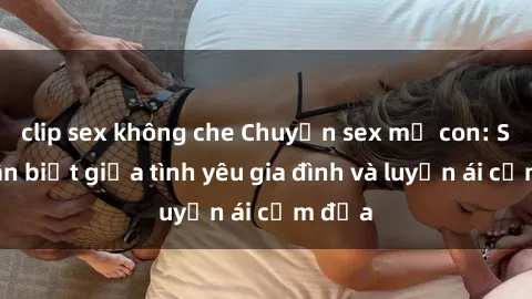 clip sex không che Chuyện sex mẹ con: Sự phân biệt giữa tình yêu gia đình và luyến ái cấm địa