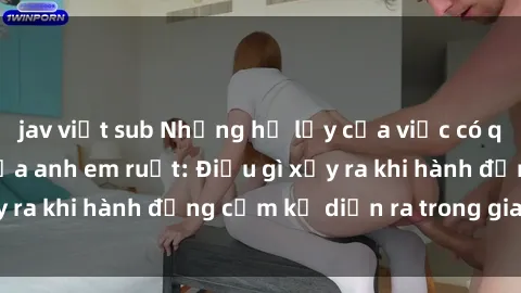 jav việt sub Những hệ lụy của việc có quan hệ tình dục giữa anh em ruột: Điều gì xảy ra khi hành động cấm kỵ diễn ra trong gia đình?
