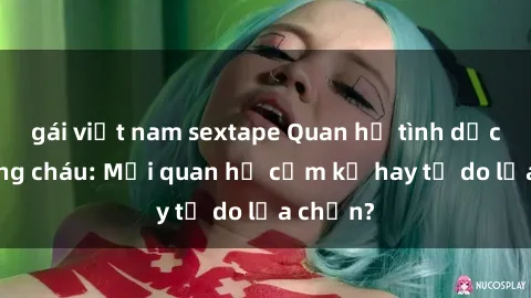 gái việt nam sextape Quan hệ tình dục giữa ông cháu: Mối quan hệ cấm kỵ hay tự do lựa chọn?