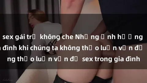 sex gái trẻ không che Những ảnh hưởng đến tình cảm gia đình khi chúng ta không thảo luận vấn đề sex trong gia đình