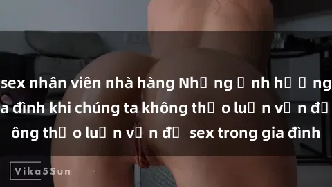sex nhân viên nhà hàng Những ảnh hưởng đến tình cảm gia đình khi chúng ta không thảo luận vấn đề sex trong gia đình