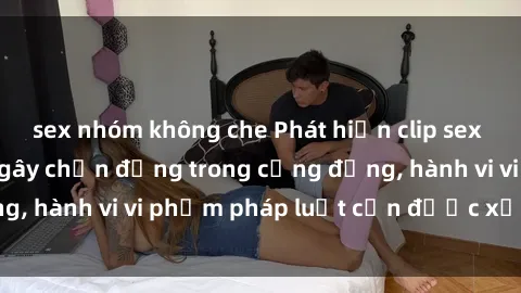 sex nhóm không che Phát hiện clip sex quay lén: Sự việc gây chấn động trong cộng đồng, hành vi vi phạm pháp luật cần được xử lý nghiêm