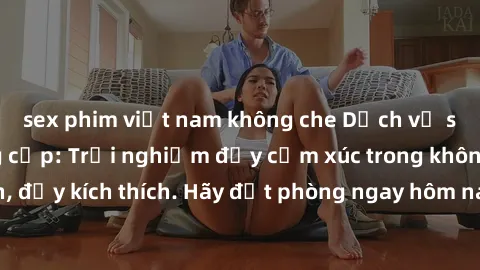 sex phim việt nam không che Dịch vụ sex nhà nghỉ đẳng cấp: Trải nghiệm đầy cảm xúc trong không gian lãng mạn, đầy kích thích. Hãy đặt phòng ngay hôm nay để thỏa mãn khát khao của bạn!