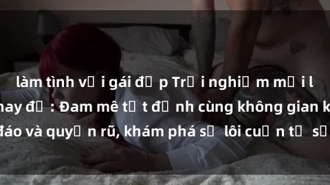 làm tình với gái đẹp Trải nghiệm mới lạ với sex phòng thay đồ: Đam mê tột đỉnh cùng không gian kín đáo và quyến rũ, khám phá sự lôi cuốn từ sự hấp dẫn của nơi này.