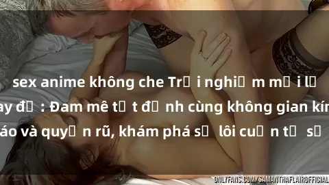 sex anime không che Trải nghiệm mới lạ với sex phòng thay đồ: Đam mê tột đỉnh cùng không gian kín đáo và quyến rũ, khám phá sự lôi cuốn từ sự hấp dẫn của nơi này.