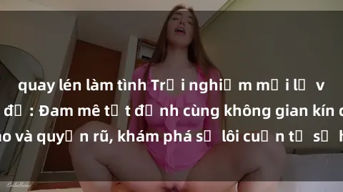 quay lén làm tình Trải nghiệm mới lạ với sex phòng thay đồ: Đam mê tột đỉnh cùng không gian kín đáo và quyến rũ, khám phá sự lôi cuốn từ sự hấp dẫn của nơi này.