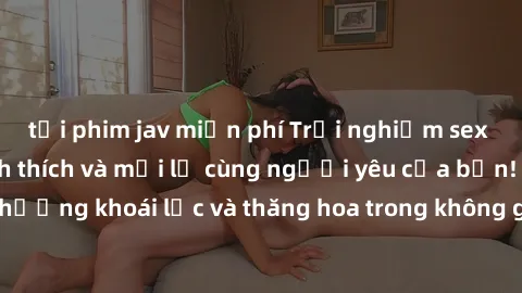 tải phim jav miễn phí Trải nghiệm sex phòng tắm đầy kích thích và mới lạ cùng người yêu của bạn! Tận hưởng khoái lạc và thăng hoa trong không gian tắm ấm áp và gợi cảm.