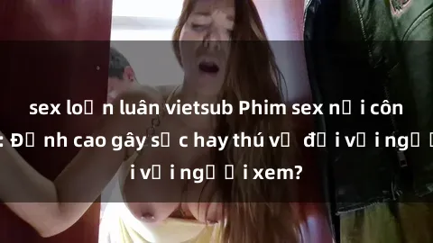 sex loạn luân vietsub Phim sex nơi công cộng: Đỉnh cao gây sốc hay thú vị đối với người xem?
