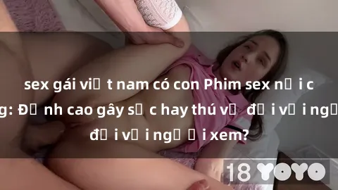 sex gái việt nam có con Phim sex nơi công cộng: Đỉnh cao gây sốc hay thú vị đối với người xem?