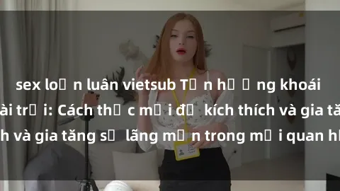 sex loạn luân vietsub Tận hưởng khoái cảm với sex ngoài trời: Cách thức mới để kích thích và gia tăng sự lãng mạn trong mối quan hệ của bạn!