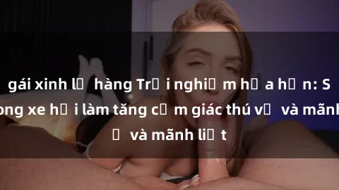 gái xinh lộ hàng Trải nghiệm hứa hẹn: Sex trong xe hơi làm tăng cảm giác thú vị và mãnh liệt