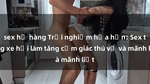 sex họ hàng Trải nghiệm hứa hẹn: Sex trong xe hơi làm tăng cảm giác thú vị và mãnh liệt