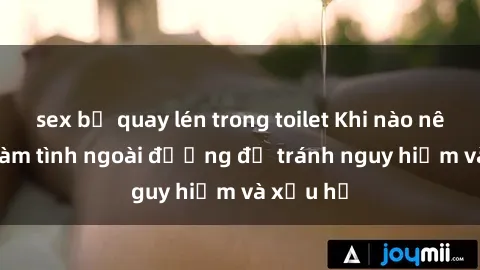 sex bị quay lén trong toilet Khi nào nên tránh làm tình ngoài đường để tránh nguy hiểm và xấu hổ