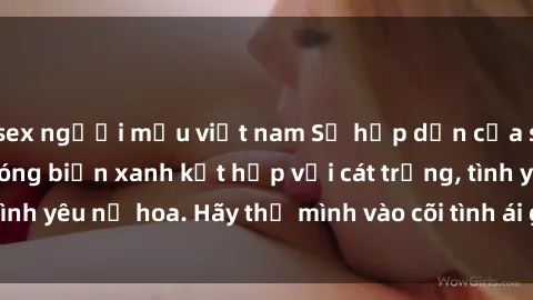 sex người mẫu việt nam Sự hấp dẫn của sex bãi biển: Khi sóng biển xanh kết hợp với cát trắng, tình yêu nở hoa. Hãy thả mình vào cõi tình ái giữa sóng biển!