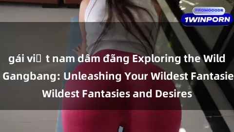 gái việt nam dâm đãng Exploring the Wild World of Sex Gangbang: Unleashing Your Wildest Fantasies and Desires