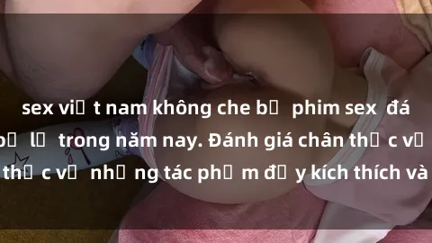 sex việt nam không che bộ phim sex  đáng xem không thể bỏ lỡ trong năm nay. Đánh giá chân thực về những tác phẩm đầy kích thích và hấp dẫn này.